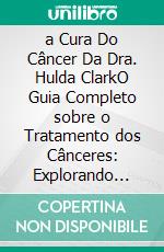 a Cura Do Câncer Da Dra. Hulda ClarkO Guia Completo sobre o Tratamento dos Cânceres: Explorando Seus Protocolos Naturais, a Tecnologia Zapper e os Métodos de Desintoxicação. E-book. Formato EPUB ebook