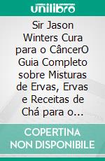 Sir Jason Winters Cura para o CâncerO Guia Completo sobre Misturas de Ervas, Ervas e Receitas de Chá para o Tratamento Alternativo do Câncer. E-book. Formato EPUB ebook