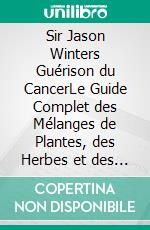 Sir Jason Winters Guérison du CancerLe Guide Complet des Mélanges de Plantes, des Herbes et des Recettes de Tisanes pour le Traitement Alternatif du Cancer. E-book. Formato EPUB ebook