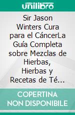 Sir Jason Winters Cura para el CáncerLa Guía Completa sobre Mezclas de Hierbas, Hierbas y Recetas de Té para el Tratamiento Alternativo del Cáncer. E-book. Formato EPUB ebook