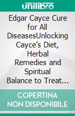 Edgar Cayce Cure for All DiseasesUnlocking Cayce’s Diet, Herbal Remedies and Spiritual Balance to Treat Cancer,Arthritis,Multiple Sclerosis,Asthma and Heart Disease. E-book. Formato EPUB ebook