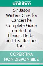 Sir Jason Winters Cure for CancerThe Complete Guide on Herbal Blends, Herbs and Tea Recipes for Alternative Cancers Treatment. E-book. Formato EPUB ebook