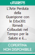 L’Arte Perduta della Guarigione con le Erbe301 Rimedi Collaudati nel Tempo per la Salute e il Ripristino. E-book. Formato EPUB ebook