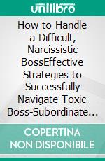 How to Handle a Difficult, Narcissistic BossEffective Strategies to Successfully Navigate Toxic Boss-Subordinate Relationships and Workplace Problems, Unscathed With Your Head Held High. E-book. Formato EPUB ebook