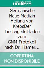 Germanische Neue Medizin Heilung von KrebsDer Einsteigerleitfaden zum GNM-Protokoll nach Dr. Hamer für die ganzheitliche Heilung von Krebserkrankungen. E-book. Formato EPUB ebook