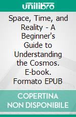 Space, Time, and Reality - A Beginner's Guide to Understanding the Cosmos. E-book. Formato EPUB ebook