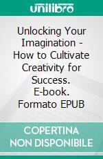 Unlocking Your Imagination - How to Cultivate Creativity for Success. E-book. Formato EPUB ebook