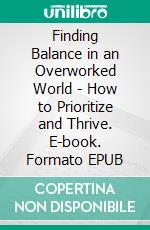 Finding Balance in an Overworked World - How to Prioritize and Thrive. E-book. Formato EPUB ebook