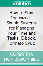 How to Stay Organized - Simple Systems for Managing Your Time and Tasks. E-book. Formato EPUB ebook