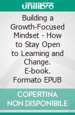 Building a Growth-Focused Mindset - How to Stay Open to Learning and Change. E-book. Formato EPUB ebook