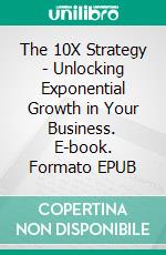The 10X Strategy - Unlocking Exponential Growth in Your Business. E-book. Formato EPUB ebook
