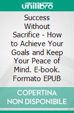 Success Without Sacrifice - How to Achieve Your Goals and Keep Your Peace of Mind. E-book. Formato EPUB ebook
