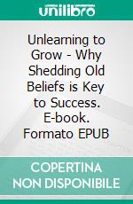 Unlearning to Grow - Why Shedding Old Beliefs is Key to Success. E-book. Formato EPUB ebook