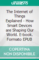 The Internet of Things Explained - How Smart Devices are Shaping Our World. E-book. Formato EPUB ebook