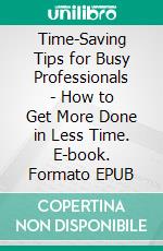 Time-Saving Tips for Busy Professionals - How to Get More Done in Less Time. E-book. Formato EPUB ebook