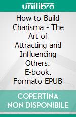 How to Build Charisma - The Art of Attracting and Influencing Others. E-book. Formato EPUB ebook