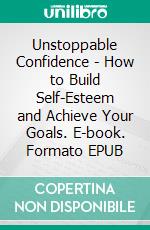 Unstoppable Confidence - How to Build Self-Esteem and Achieve Your Goals. E-book. Formato EPUB ebook