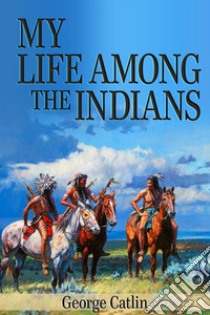 My Life Among the Indians (Illustrated). E-book. Formato EPUB ebook di George Catlin