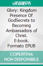 Glory: Kingdom Presence Of GodSecrets to Becoming Ambassadors of Christ. E-book. Formato EPUB ebook di Bill Vincent