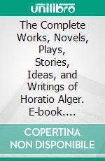 The Complete Works, Novels, Plays, Stories, Ideas, and Writings of Horatio Alger. E-book. Formato EPUB ebook di Alger Horatio