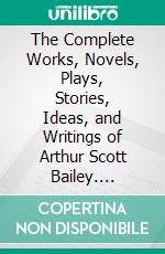 The Complete Works, Novels, Plays, Stories, Ideas, and Writings of Arthur Scott Bailey. E-book. Formato EPUB ebook di Bailey Arthur Scott