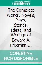 The Complete Works, Novels, Plays, Stories, Ideas, and Writings of Edward A. Freeman. E-book. Formato EPUB ebook