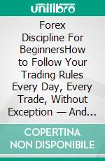Forex Discipline For BeginnersHow to Follow Your Trading Rules Every Day, Every Trade, Without Exception — And Why It Changes Everything. E-book. Formato EPUB ebook