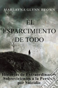 El Esparcimiento De Todo: Historias De Extraordinarios Sobrevivientes A La Perdida Por Suicidio.. E-book. Formato EPUB ebook