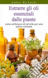 Estrarre Gli Oli Essenziali Dalle Piante: Come Utilizzare Oli Ed Erbe Per Una Salute Ottimale. E-book. Formato EPUB ebook