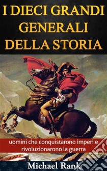 I Dieci Grandi Generali Della Storia: Uomini Che Conquistarono Imperi E Rivoluzionarono La Guerra. E-book. Formato EPUB ebook di Michael Rank