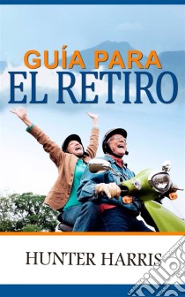 Guía Para El Retiro: Planeación Financiera Para Ayudarle A Jubilarse Anticipadamente Y Feliz. E-book. Formato EPUB ebook di Hunter Harris