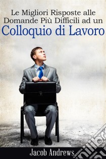 Le Migliori Risposte Alle Domande Più Difficili Ad Un Colloquio Di Lavoro. E-book. Formato EPUB ebook di Jacob Andrews