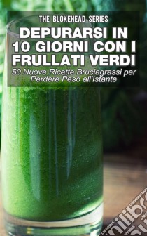 Depurarsi In 10 Giorni Con Frullati Verdi: 50 Nuove Ricette Bruciagrassi Perdere Peso All'istante. E-book. Formato Mobipocket ebook di The Blokehead