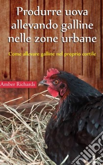 Produrre Uova Allevando Galline Nelle Zone Urbane. E-book. Formato Mobipocket ebook di Amber Richards