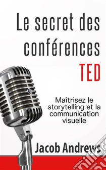 Le Secret Des Conférences Ted : Maîtrisez Le Storytelling Et La Communication Visuelle. E-book. Formato Mobipocket ebook di Jacob Andrews