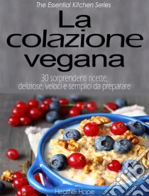 La Colazione Vegana. 30 Sorprendenti Ricette, Deliziose, Veloci E Semplici Da Preparare. E-book. Formato Mobipocket ebook di Heather Hope