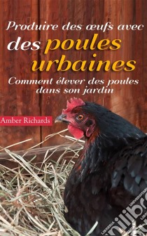 Produire Des Œufs Avec Des Poules Urbaines : Comment Élever Des Poules Dans Son Jardin. E-book. Formato Mobipocket ebook di Amber Richards