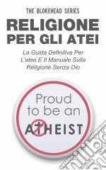 Religione Per Gli Atei - La Guida Definitiva Per L'ateo E Il Manuale Sulla Religione Senza Dio. E-book. Formato Mobipocket ebook