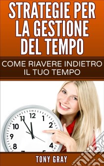 Strategie Per La Gestione Del Tempo – Come Riavere Indietro Il Tuo Tempo. E-book. Formato EPUB ebook di Tony Gray