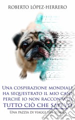 Una Cospirazione Mondiale Ha Sequestrato Il Mio Cane Perchè Io Non Raccontassi Tutto Ciò Che Sapevo. E-book. Formato Mobipocket ebook