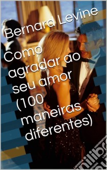 Como Agradar Ao Seu Amor  (100 Maneiras Diferentes). E-book. Formato Mobipocket ebook di Bernard Levine