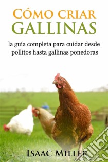 Cómo Criar Gallinas: La Guía Completa Para Cuidar Desde Pollitos Hasta Gallinas Ponedoras. E-book. Formato Mobipocket ebook di Isaac Miller