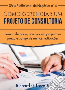 Como Gerenciar Um Projeto De Consultoria. E-book. Formato Mobipocket ebook di Richard G Lowe Jr