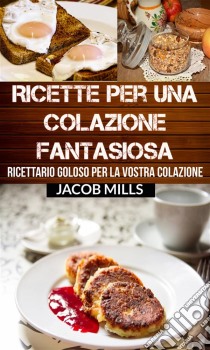 Ricette Per Una Colazione Fantasiosa: Ricettario Goloso Per La Vostra Colazione. E-book. Formato Mobipocket ebook di Jacob Mills