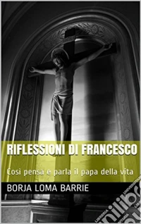 Riflessioni Di Francesco. Così Pensa E Parla Il Papa Della Vita.. E-book. Formato Mobipocket ebook