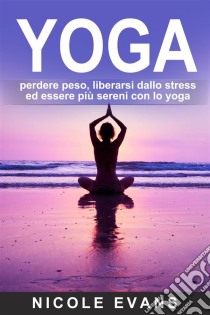 Yoga: Perdere Peso, Liberarsi Dallo Stress Ed Essere Più Sereni Con Lo Yoga. E-book. Formato Mobipocket ebook di Nicole Evans