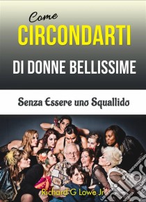 Come Circondarti Di Donne Bellissime: Senza Essere Uno Squallido. E-book. Formato Mobipocket ebook di Richard G Lowe Jr