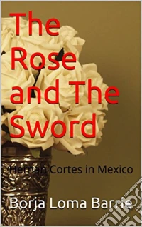 The Rose And The Sword. Hernan Cortes In Mexico. E-book. Formato Mobipocket ebook