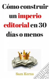 Cómo Construir Un Imperio Editorial En 30 Días O Menos. E-book. Formato EPUB ebook di Sam Kerns