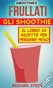 Smoothies: Frullati: Gli Smoothie: Il Libro Di Ricette Per Perdere Peso. E-book. Formato Mobipocket ebook di Richard Steyn